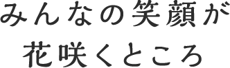 みんなの笑顔が花咲くところ